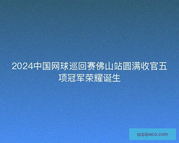 2024中国网球巡回赛佛山站圆满收官五项冠军荣耀诞生