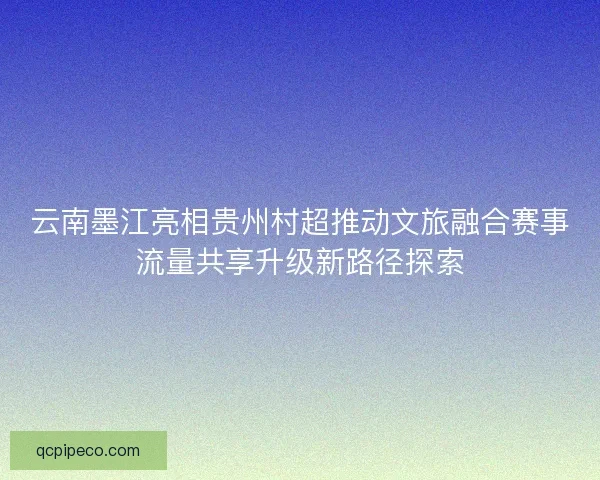 云南墨江亮相贵州村超推动文旅融合赛事流量共享升级新路径探索